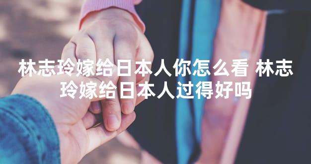 林志玲嫁给日本人你怎么看 林志玲嫁给日本人过得好吗